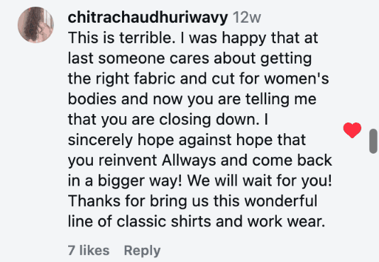 This is terrible. I was happy that at last someone cares about getting the right fabric and cut for women's bodies and now you are telling me that you are closing down. I sincerely hope against hope that you reinvent Allways and come back in a bigger way! We will wait for you! Thanks for bring us this wonderful line of classic shirts and work wear.