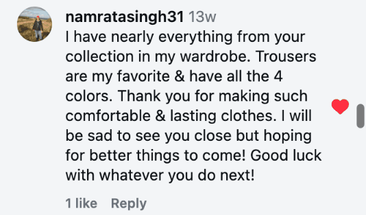 I have nearly everything from your collection in my wardrobe. Trousers are my favorite & have all the 4 colors. Thank you for making such comfortable & lasting clothes. I will be sad to see you close but hoping for better things to come! Good luck with whatever you do next!