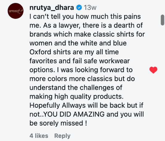I can’t tell you how much this pains me. As a lawyer, there is a dearth of brands which make classic shirts for women and the white and blue Oxford shirts are my all time favorites and fail safe workwear options. I was looking forward to more colors more classics but do understand the challenges of making high quality products. Hopefully Allways will be back but if not..YOU DID AMAZING and you will be sorely missed !
