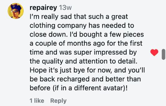 I’m really sad that such a great clothing company has needed to close down. I’d bought a few pieces a couple of months ago for the first time and was super impressed by the quality and attention to detail. Hope it’s just bye for now, and you’ll be back recharged and better than before (if in a different avatar)!