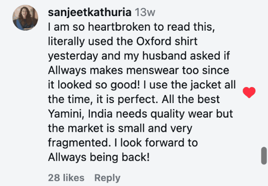 I am so heartbroken to read this, literally used the Oxford shirt yesterday and my husband asked if Allways makes menswear too since it looked so good! I use the jacket all the time, it is perfect. All the best Yamini, India needs quality wear but the market is small and very fragmented. I look forward to Allways being back!