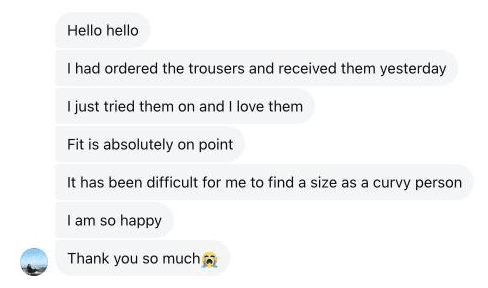 I had ordered the trousers and received them yesterday. I just tried them on and I love them. Fit is absolutely on point. It has been difficult for me to find a size as a curvy person. I am so happy. Thank you so much